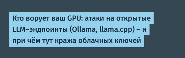 Кто ворует ваш GPU: атаки на открытые LLM-эндпоинты (Ollama, llama.cpp) — и при чём тут кража облачных ключей