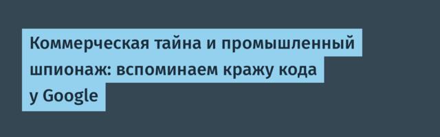 Коммерческая тайна и промышленный шпионаж: вспоминаем кражу кода у Google