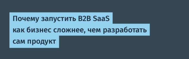 Почему запустить B2B SaaS как бизнес сложнее, чем разработать сам продукт