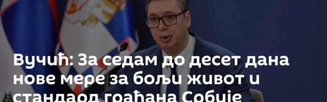 Вучић: За седам до десет дана нове мере за бољи живот и стандард грађана Србије