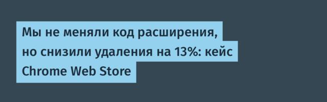 Мы не меняли код расширения, но снизили удаления на 13%: кейс Chrome Web Store