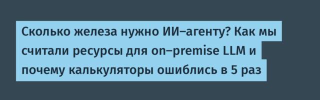 Cколько железа нужно ИИ-агенту? Как мы считали ресурсы для on-premise LLM и почему калькуляторы ошиблись в 5 раз