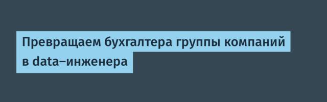 Превращаем бухгалтера группы компаний в data-инженера