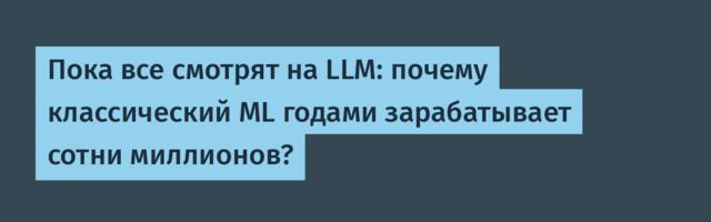 Пока все смотрят на LLM: почему классический ML годами зарабатывает сотни миллионов?