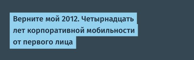 Верните мой 2012. Четырнадцать лет корпоративной мобильности от первого лица