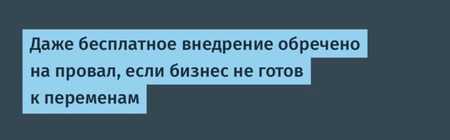 Даже бесплатное внедрение обречено на провал, если бизнес не готов к переменам