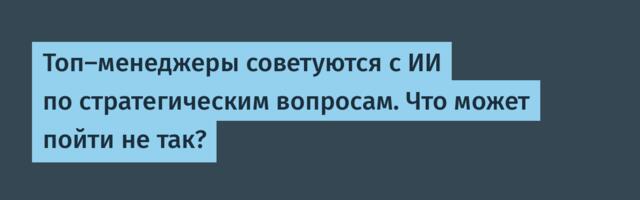 Топ-менеджеры советуются с ИИ по стратегическим вопросам. Что может пойти не так?