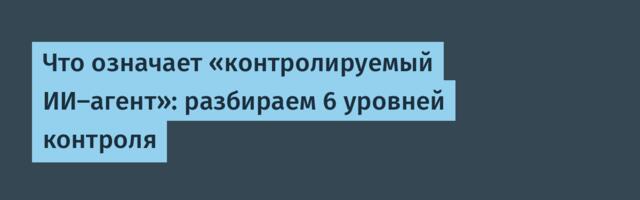 Что означает «контролируемый ИИ-агент»: разбираем 6 уровней контроля