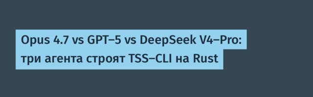 Opus 4.7 vs GPT-5 vs DeepSeek V4-Pro: три агента строят TSS-CLI на Rust