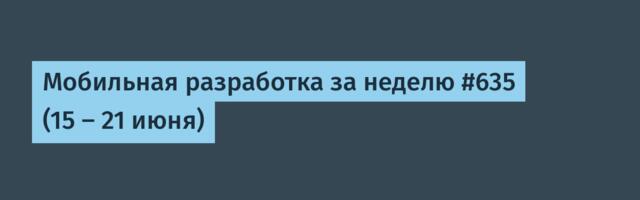 Мобильная разработка за неделю #635 (15 — 21 июня)