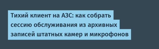 Тихий клиент на АЗС: как собрать сессию обслуживания из архивных записей штатных камер и микрофонов
