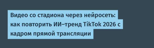Видео со стадиона через нейросеть: как повторить ИИ-тренд TikTok 2026 с кадром прямой трансляции