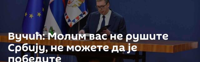 Вучић: Молим вас не рушите Србију, не можете да је победите