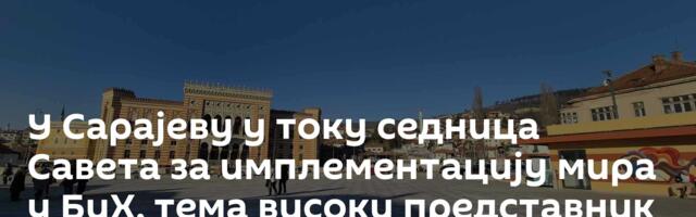 У Сарајеву у току седница Савета за имплементацију мира у БиХ, тема високи представник